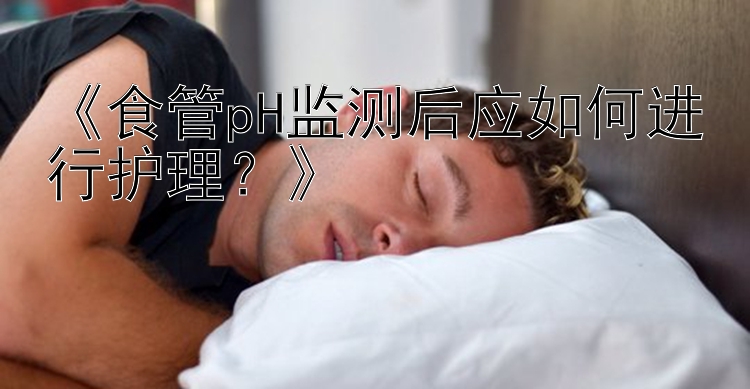 《食管pH监测后应如何进行护理？》